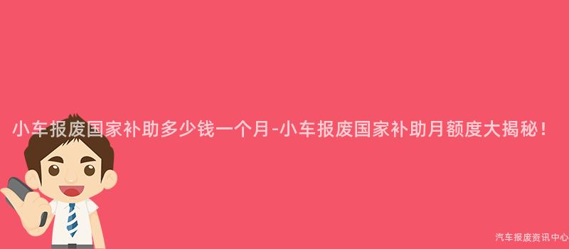 小车报废国家补助多少钱一个月-小车报废国家补助月额度大揭秘！