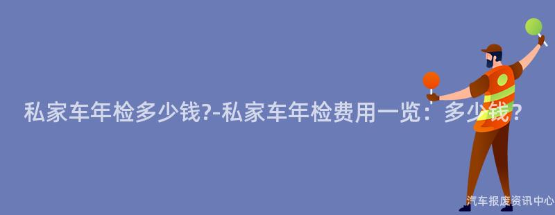 私家车年检多少钱?-私家车年检费用一览：多少钱？