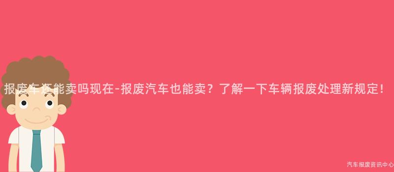 报废车还能卖吗现在-报废汽车也能卖？了解一下车辆报废处理新规定！