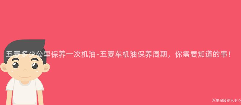 五菱多少公里保养一次机油-五菱车机油保养周期，你需要知道的事！