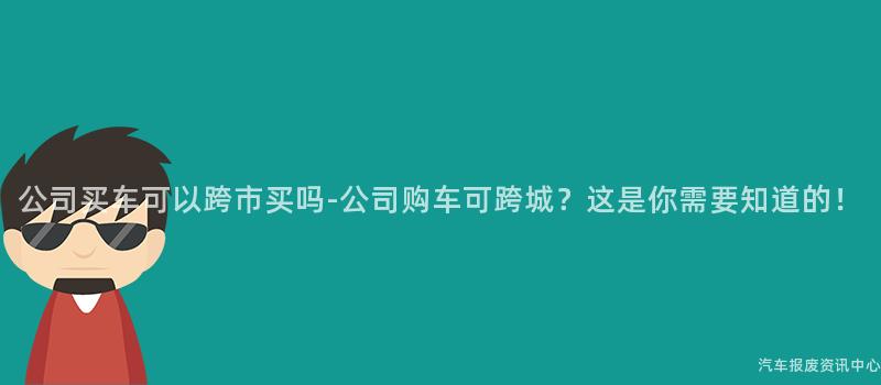 公司买车可以跨市买吗-公司购车可跨城？这是你需要知道的！