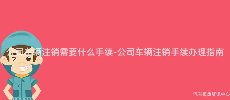 公司车辆注销需要什么手续-公司车辆注销手续办理指南