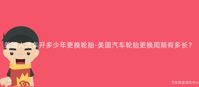 美国人汽车开多少年更换轮胎-美国汽车轮胎更换周期有多长？