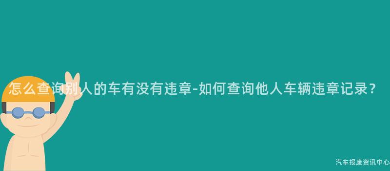 怎么查询别人的车有没有违章-如何查询他人车辆违章记录？