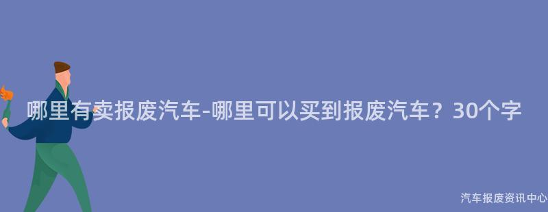 哪里有卖报废汽车-哪里可以买到报废汽车？30个字