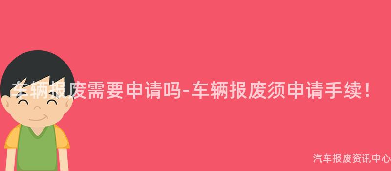 车辆报废需要申请吗-车辆报废须申请手续！