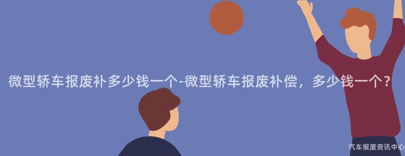 微型轿车报废补多少钱一个-微型轿车报废补偿，多少钱一个？
