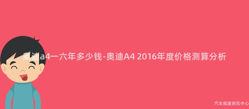 奥迪a4一六年多少钱-奥迪A4 2016年度价格测算分析