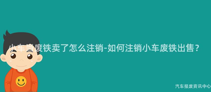 小车当废铁卖了怎么注销-如何注销小车废铁出售？