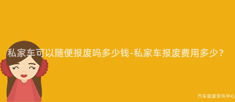 私家车可以随便报废吗多少钱-私家车报废费用多少？