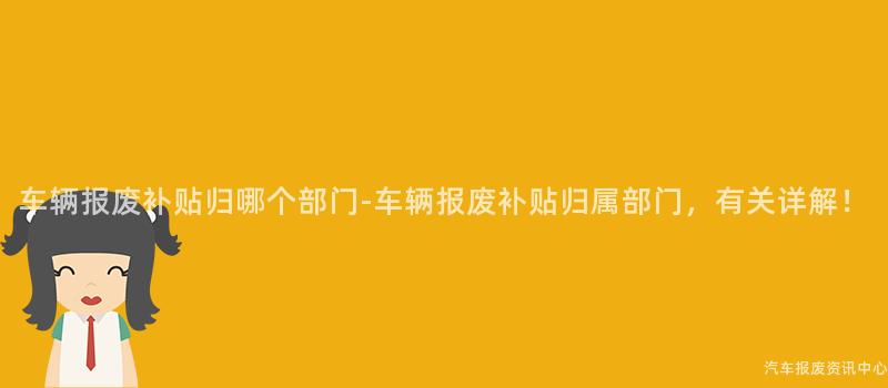 车辆报废补贴归哪个部门-车辆报废补贴归属部门，有关详解！