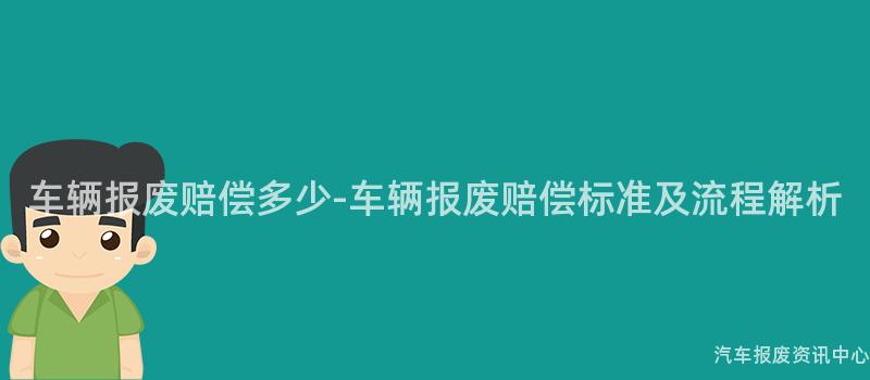车辆报废赔偿多少-车辆报废赔偿标准及流程解析