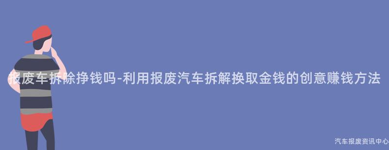 报废车拆除挣钱吗-利用报废汽车拆解换取金钱的创意赚钱方法