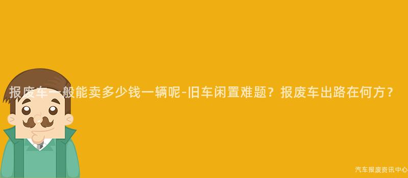 报废车一般能卖多少钱一辆呢-旧车闲置难题？报废车出路在何方？