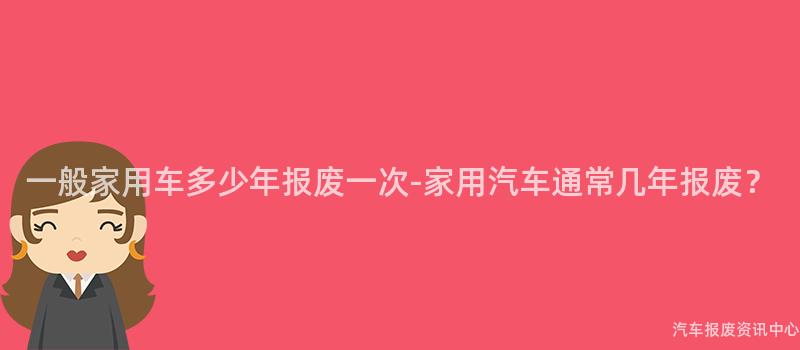 一般家用车多少年报废一次-家用汽车通常几年报废？