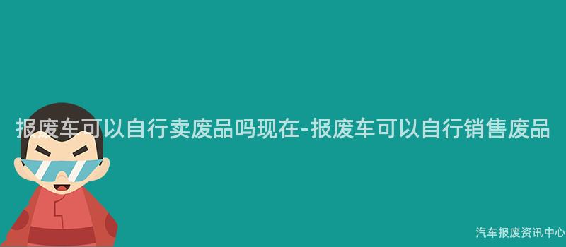 报废车可以自行卖废品吗现在-报废车可以自行销售废品