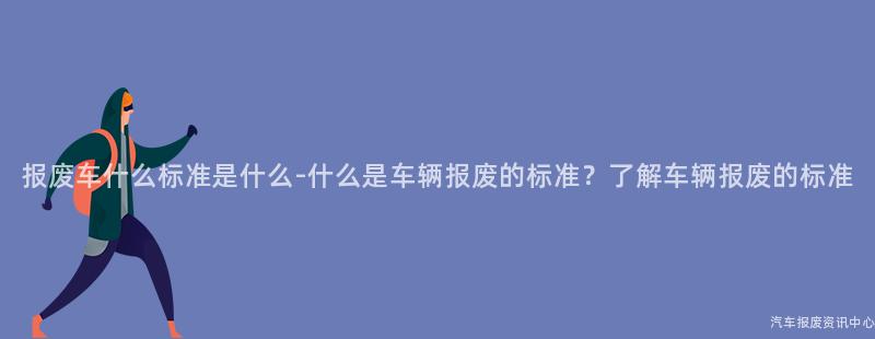 报废车什么标准是什么-什么是车辆报废的标准？了解车辆报废的标准