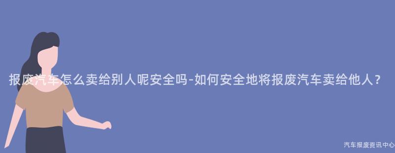 报废汽车怎么卖给别人呢安全吗-如何安全地将报废汽车卖给他人？