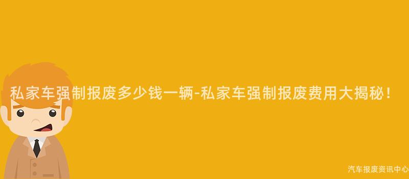 私家车强制报废多少钱一辆-私家车强制报废费用大揭秘！