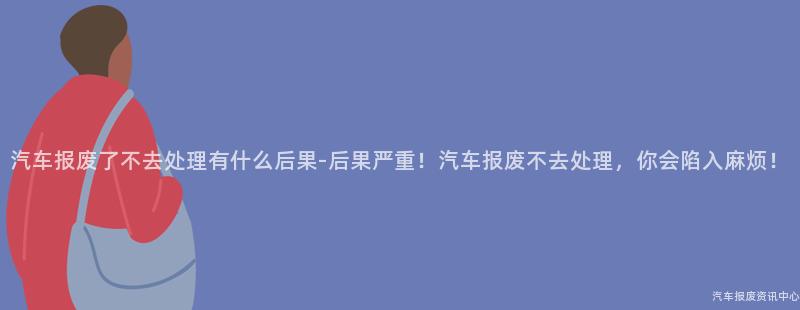 汽车报废了不去处理有什么后果-后果严重！汽车报废不去处理，你会陷入麻烦！