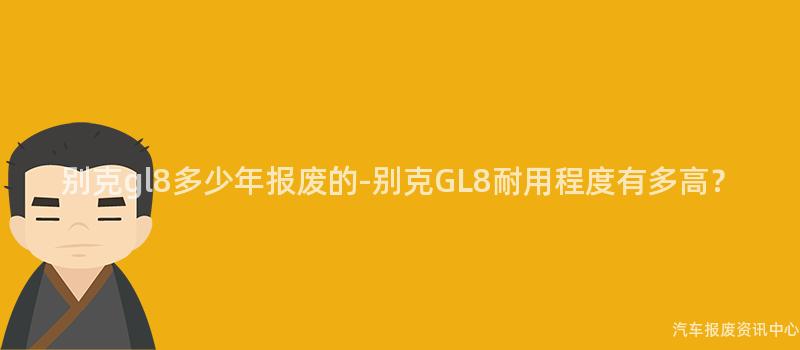 别克gl8多少年报废的-别克GL8耐用程度有多高？