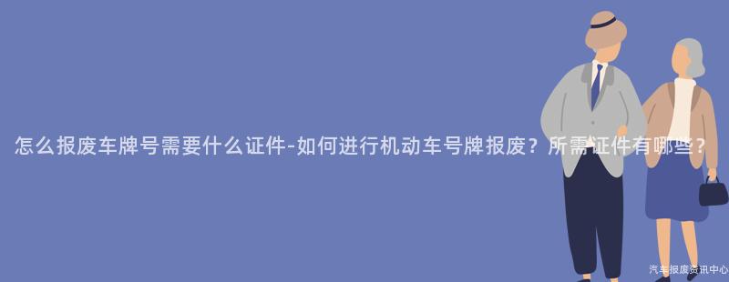 怎么报废车牌号需要什么证件-如何进行机动车号牌报废？所需证件有哪些？