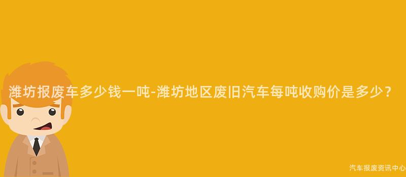 潍坊报废车多少钱一吨-潍坊地区废旧汽车每吨收购价是多少？