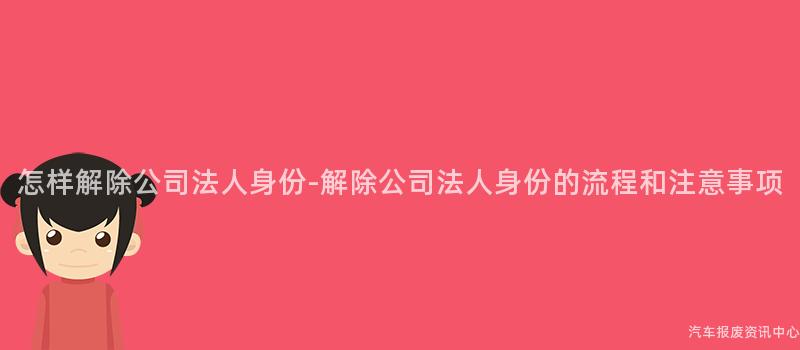 怎样解除公司法人身份-解除公司法人身份的流程和注意事项