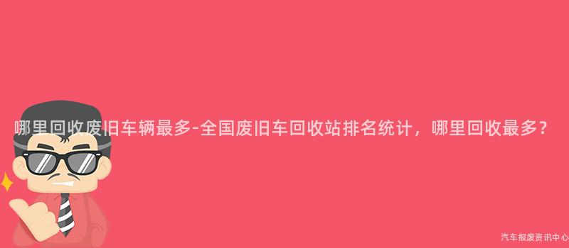 哪里回收废旧车辆最多-全国废旧车回收站排名统计，哪里回收最多？