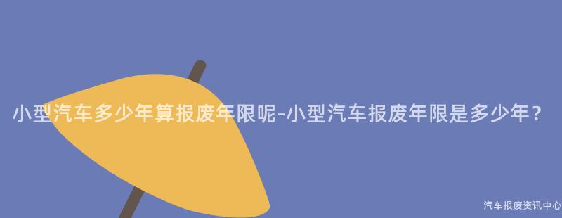 小型汽车多少年算报废年限呢-小型汽车报废年限是多少年？