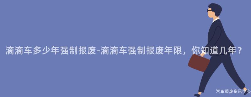 滴滴车多少年强制报废-滴滴车强制报废年限，你知道几年？