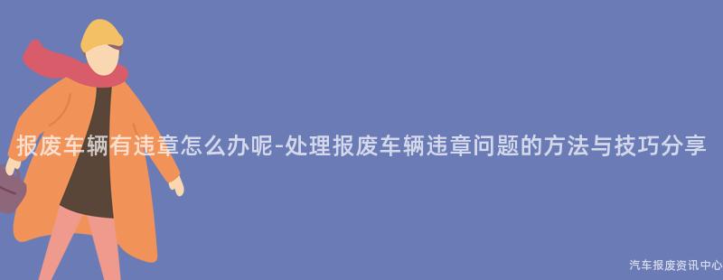 报废车辆有违章怎么办呢-处理报废车辆违章问题的方法与技巧分享