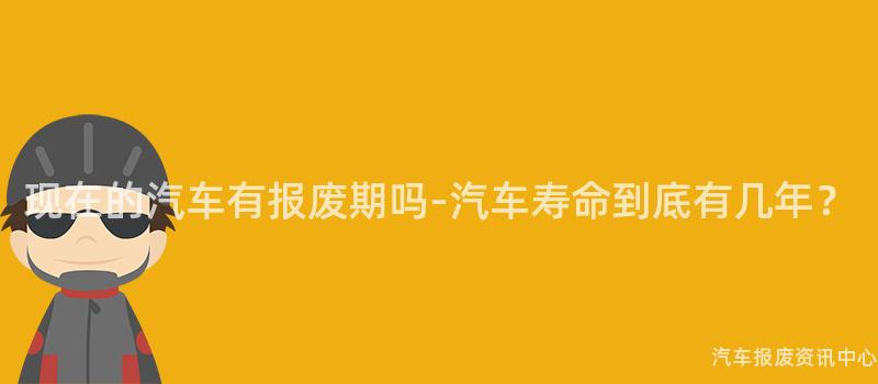 现在的汽车有报废期吗-汽车寿命到底有几年？