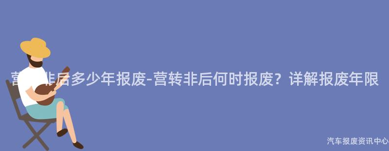 营转非后多少年报废-营转非后何时报废？详解报废年限
