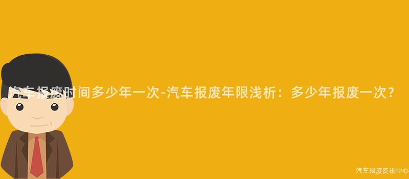 汽车报废时间多少年一次-汽车报废年限浅析：多少年报废一次？