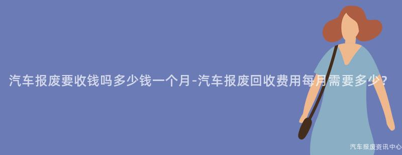 汽车报废要收钱吗多少钱一个月-汽车报废回收费用每月需要多少？