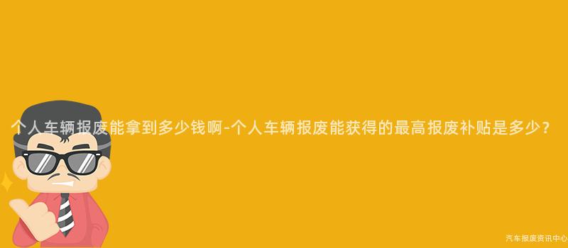 个人车辆报废能拿到多少钱啊-个人车辆报废能获得的最高报废补贴是多少？