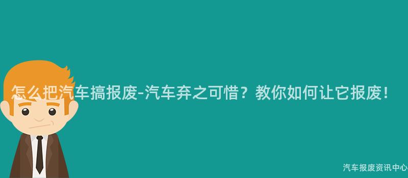 怎么把汽车搞报废-汽车弃之可惜？教你如何让它报废！