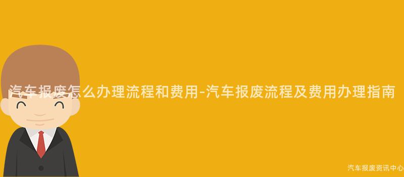 汽车报废怎么办理流程和费用-汽车报废流程及费用办理指南