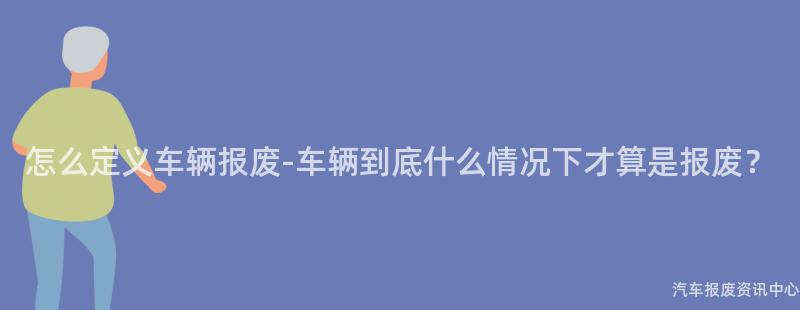 怎么定义车辆报废-车辆到底什么情况下才算是报废？