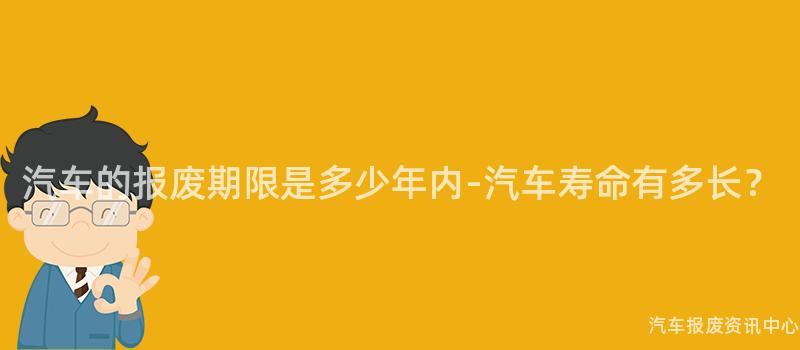 汽车的报废期限是多少年内-汽车寿命有多长？