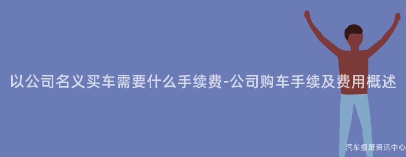 以公司名义买车需要什么手续费-公司购车手续及费用概述