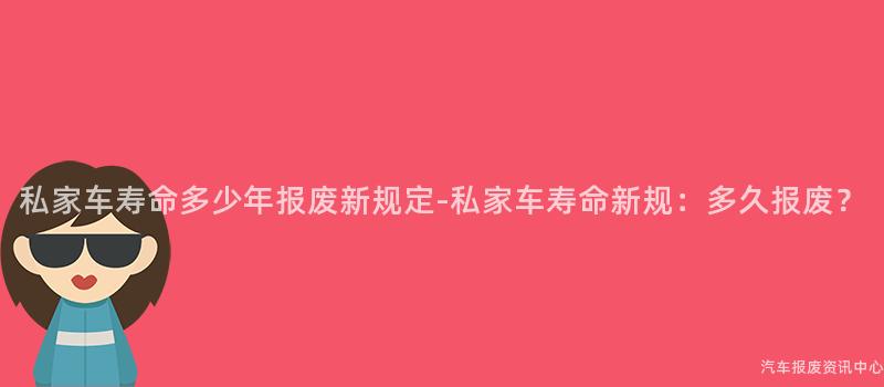 私家车寿命多少年报废新规定-私家车寿命新规：多久报废？