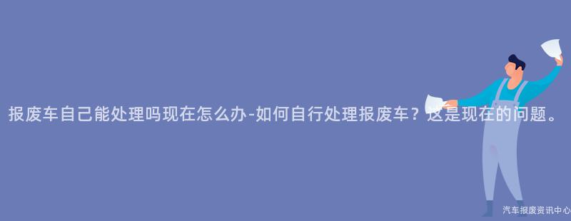 报废车自己能处理吗现在怎么办-如何自行处理报废车？这是现在的问题。
