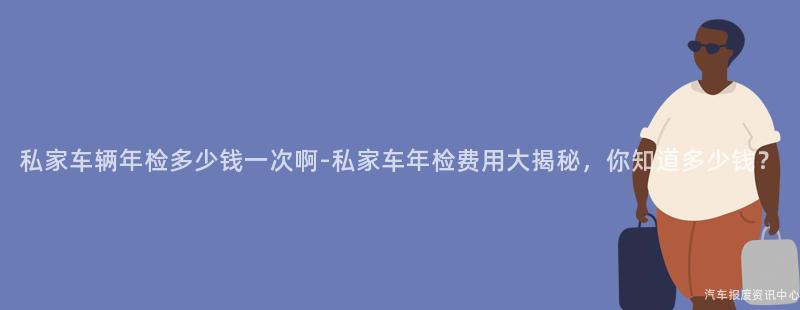 私家车辆年检多少钱一次啊-私家车年检费用大揭秘，你知道多少钱？