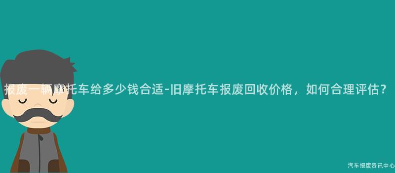 报废一辆摩托车给多少钱合适-旧摩托车报废回收价格，如何合理评估？