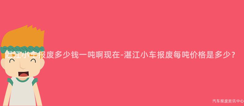 湛江小车报废多少钱一吨啊现在-湛江小车报废每吨价格是多少？