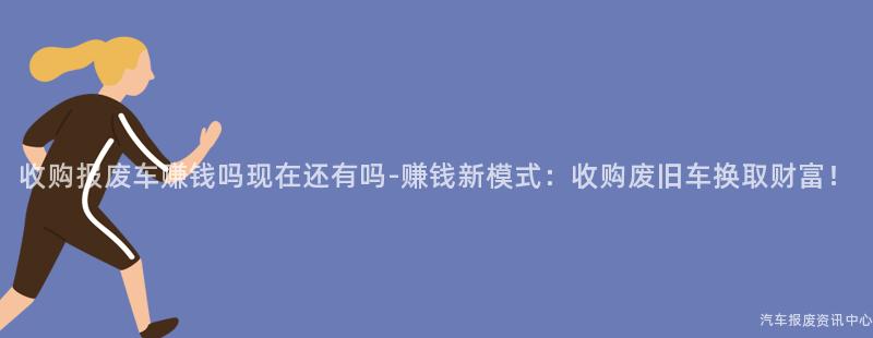 收购报废车赚钱吗现在还有吗-赚钱新模式：收购废旧车换取财富！