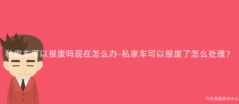 私家车可以报废吗现在怎么办-私家车可以报废了怎么处理？