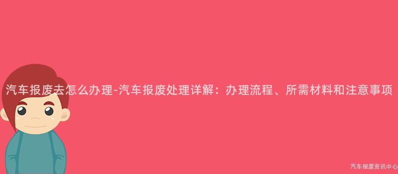 汽车报废去怎么办理-汽车报废处理详解：办理流程、所需材料和注意事项